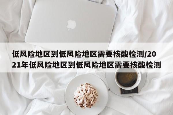低风险地区到低风险地区需要核酸检测/2021年低风险地区到低风险地区需要核酸检测