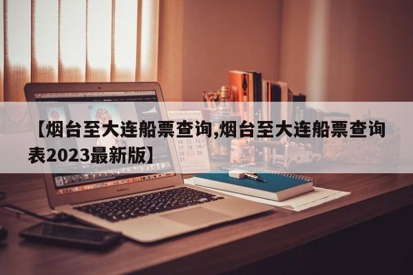 【烟台至大连船票查询,烟台至大连船票查询表2023最新版】