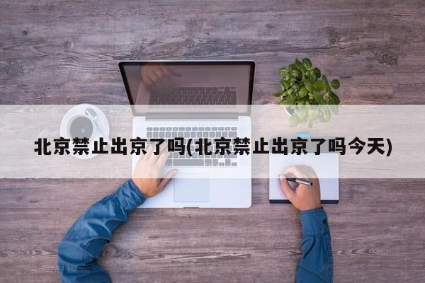北京禁止出京了吗(北京禁止出京了吗今天)