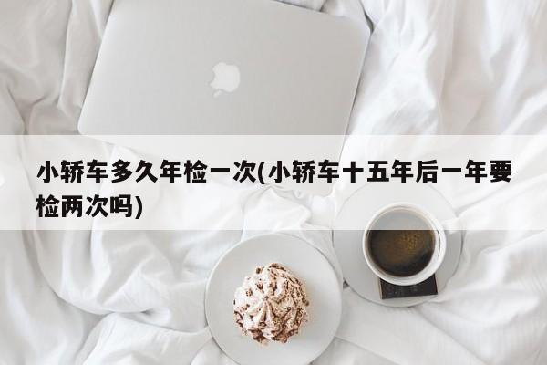 小轿车多久年检一次(小轿车十五年后一年要检两次吗)