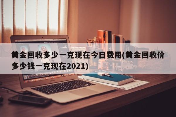 黄金回收多少一克现在今日费用(黄金回收价多少钱一克现在2021)