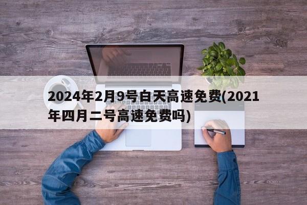 2024年2月9号白天高速免费(2021年四月二号高速免费吗)