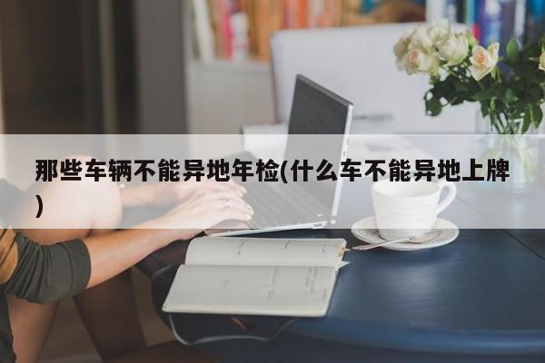 那些车辆不能异地年检(什么车不能异地上牌)