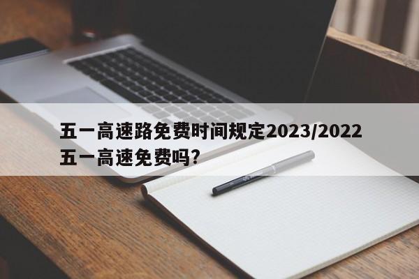 五一高速路免费时间规定2023/2022五一高速免费吗?