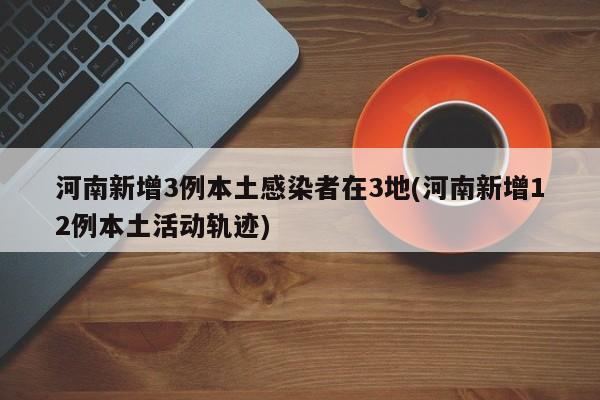 河南新增3例本土感染者在3地(河南新增12例本土活动轨迹)