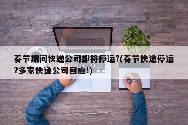 春节期间快递公司都将停运?(春节快递停运?多家快递公司回应!)