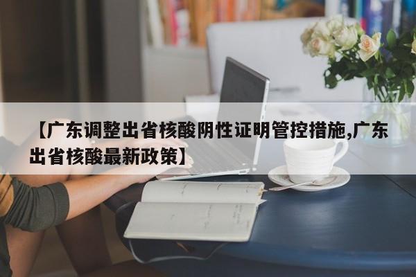 【广东调整出省核酸阴性证明管控措施,广东出省核酸最新政策】