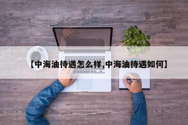 【中海油待遇怎么样,中海油待遇如何】