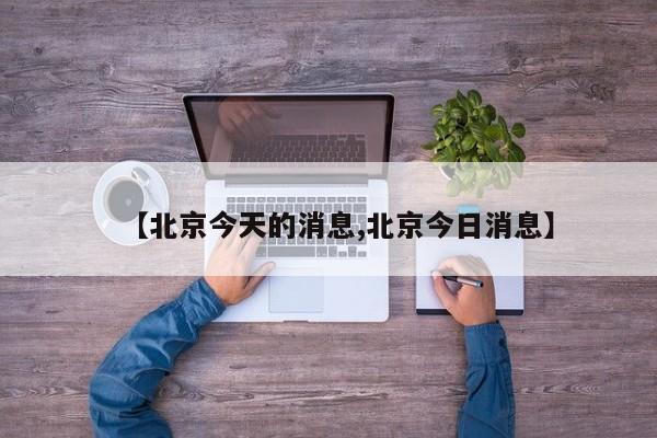 【北京今天的消息,北京今日消息】