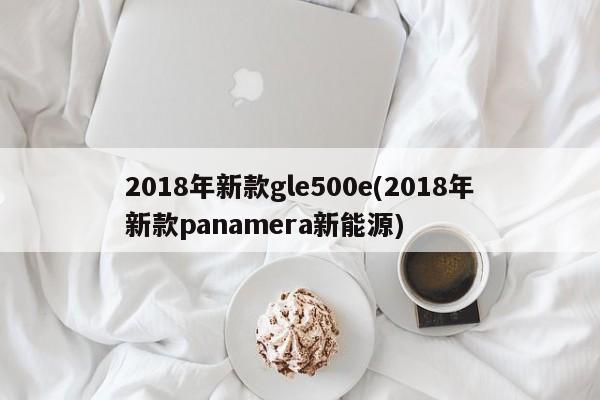 2018年新款gle500e(2018年新款panamera新能源)