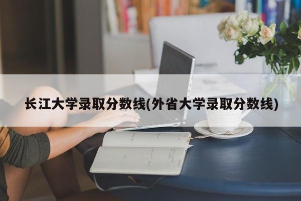 长江大学录取分数线(外省大学录取分数线)