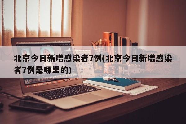 北京今日新增感染者7例(北京今日新增感染者7例是哪里的)