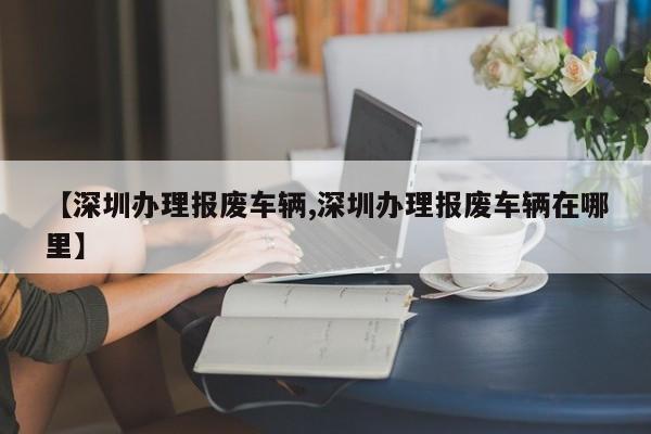 【深圳办理报废车辆,深圳办理报废车辆在哪里】