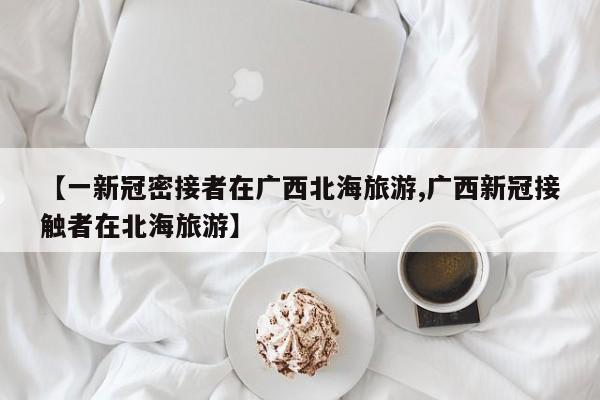 【一新冠密接者在广西北海旅游,广西新冠接触者在北海旅游】