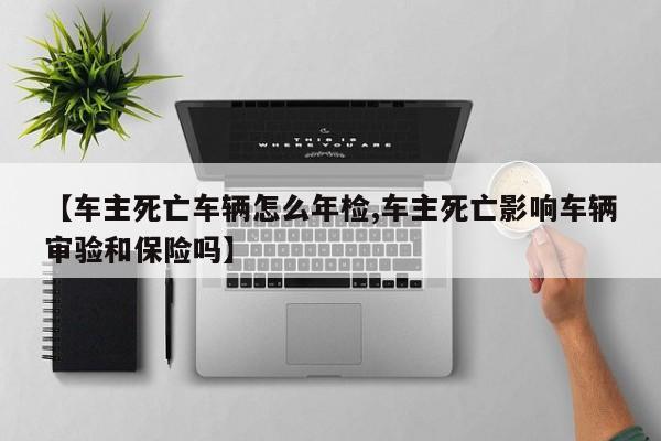 【车主死亡车辆怎么年检,车主死亡影响车辆审验和保险吗】