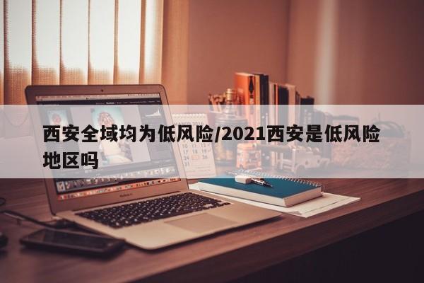 西安全域均为低风险/2021西安是低风险地区吗