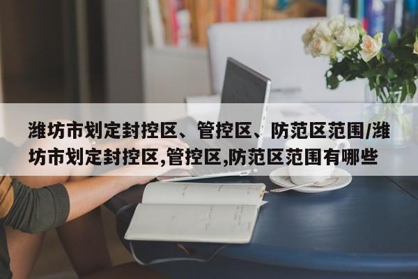 潍坊市划定封控区、管控区、防范区范围/潍坊市划定封控区,管控区,防范区范围有哪些