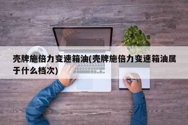 壳牌施倍力变速箱油(壳牌施倍力变速箱油属于什么档次)