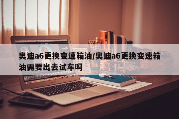 奥迪a6更换变速箱油/奥迪a6更换变速箱油需要出去试车吗
