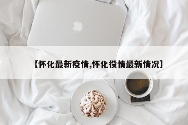 【怀化最新疫情,怀化役情最新情况】