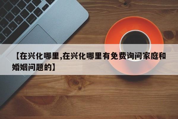 【在兴化哪里,在兴化哪里有免费询问家庭和婚姻问题的】