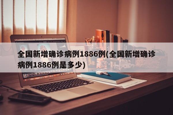 全国新增确诊病例1886例(全国新增确诊病例1886例是多少)