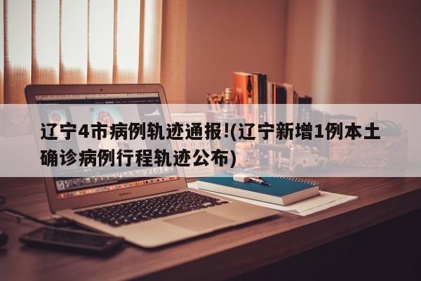 辽宁4市病例轨迹通报!(辽宁新增1例本土确诊病例行程轨迹公布)