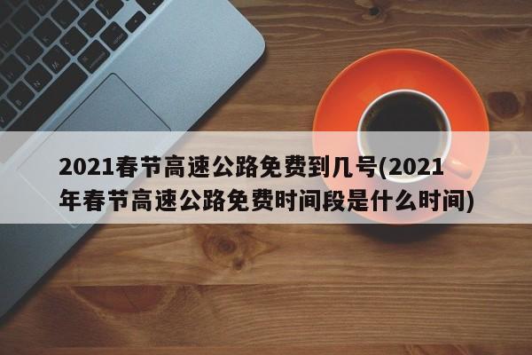 2021春节高速公路免费到几号(2021年春节高速公路免费时间段是什么时间)