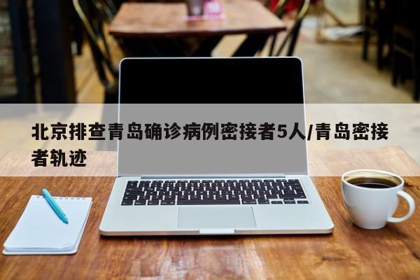 北京排查青岛确诊病例密接者5人/青岛密接者轨迹