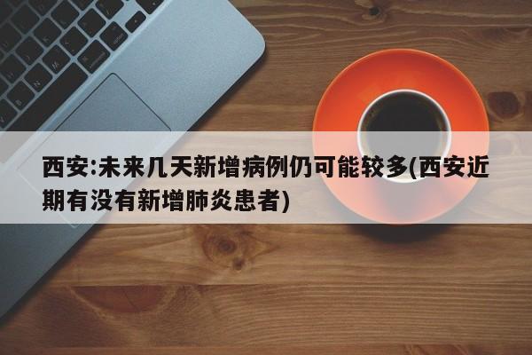 西安:未来几天新增病例仍可能较多(西安近期有没有新增肺炎患者)