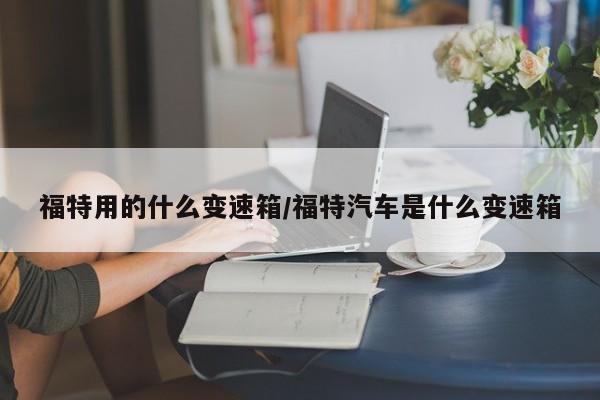 福特用的什么变速箱/福特汽车是什么变速箱