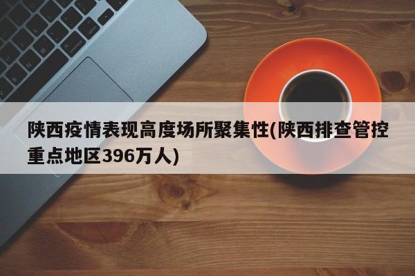 陕西疫情表现高度场所聚集性(陕西排查管控重点地区396万人)