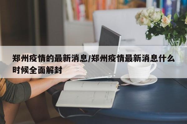 郑州疫情的最新消息/郑州疫情最新消息什么时候全面解封