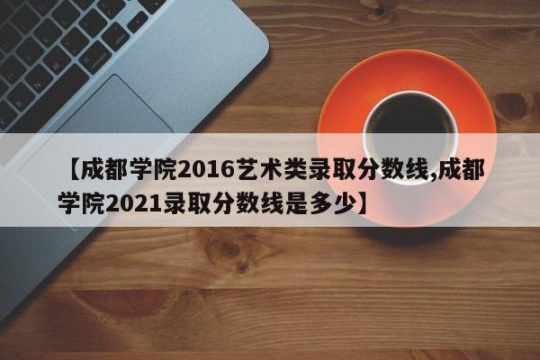 【成都学院2016艺术类录取分数线,成都学院2021录取分数线是多少】