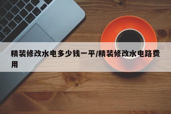 精装修改水电多少钱一平/精装修改水电路费用