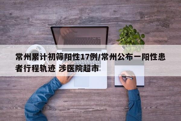 常州累计初筛阳性17例/常州公布一阳性患者行程轨迹 涉医院超市