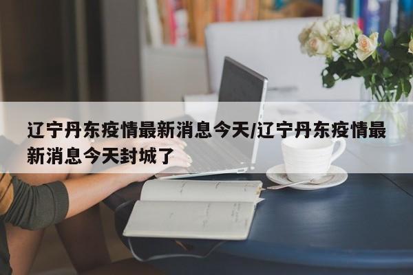 辽宁丹东疫情最新消息今天/辽宁丹东疫情最新消息今天封城了