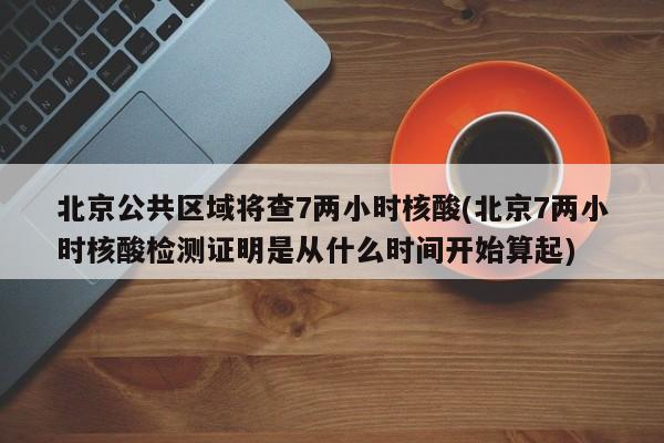 北京公共区域将查7两小时核酸(北京7两小时核酸检测证明是从什么时间开始算起)