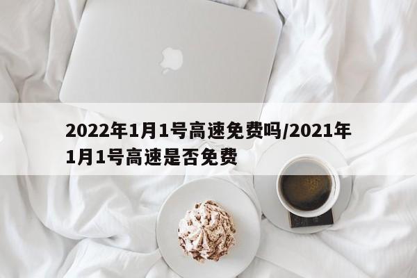 2022年1月1号高速免费吗/2021年1月1号高速是否免费
