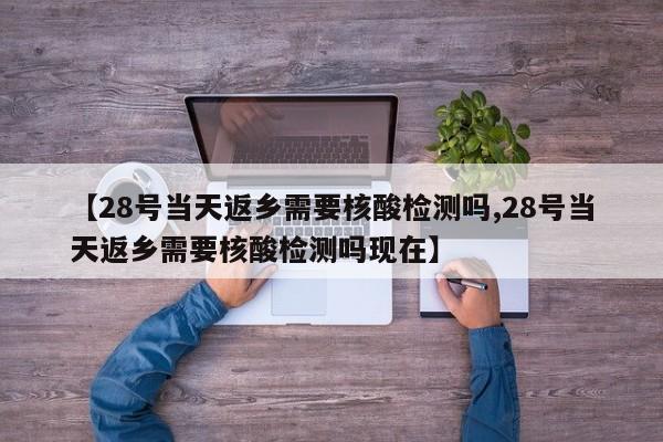 【28号当天返乡需要核酸检测吗,28号当天返乡需要核酸检测吗现在】