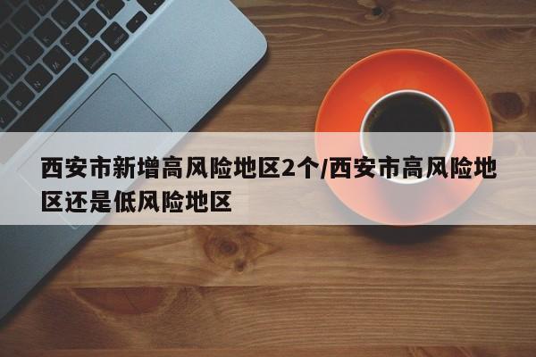 西安市新增高风险地区2个/西安市高风险地区还是低风险地区