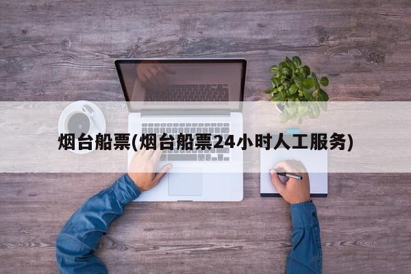 烟台船票(烟台船票24小时人工服务)