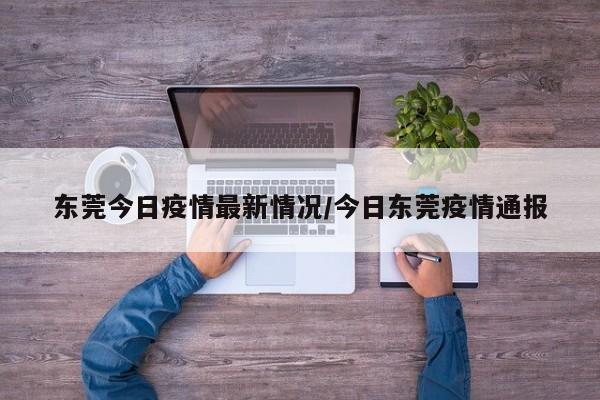 东莞今日疫情最新情况/今日东莞疫情通报