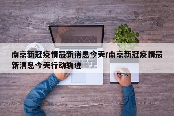南京新冠疫情最新消息今天/南京新冠疫情最新消息今天行动轨迹