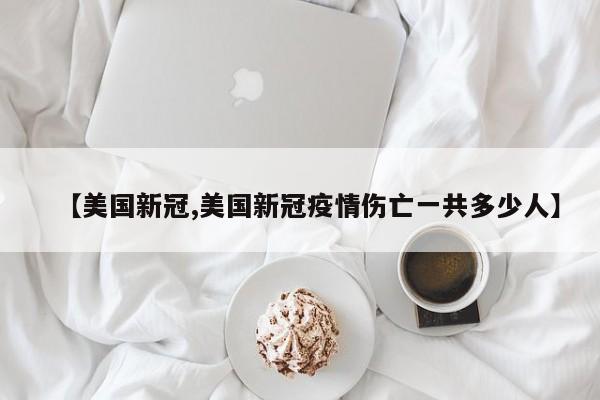 【美国新冠,美国新冠疫情伤亡一共多少人】
