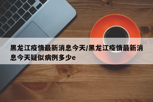 黑龙江疫情最新消息今天/黑龙江疫情最新消息今天疑似病例多少e