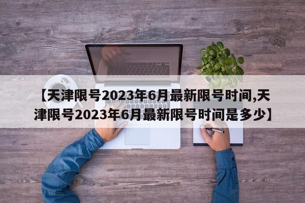 【天津限号2023年6月最新限号时间,天津限号2023年6月最新限号时间是多少】