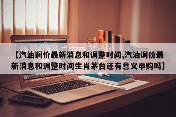 【汽油调价最新消息和调整时间,汽油调价最新消息和调整时间生肖茅台还有意义申购吗】