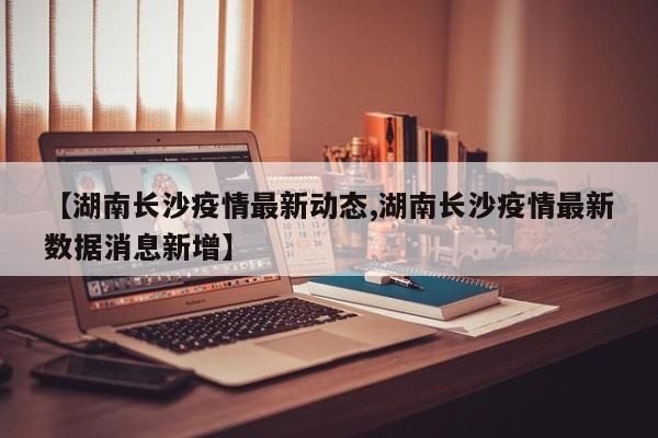 【湖南长沙疫情最新动态,湖南长沙疫情最新数据消息新增】