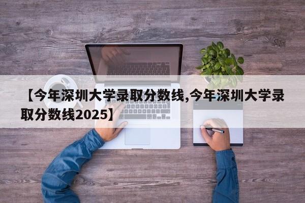 【今年深圳大学录取分数线,今年深圳大学录取分数线2025】